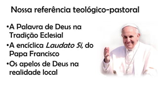Nossa referência teológico-pastoral
•A Palavra de Deus na
Tradição Eclesial
•A encíclica Laudato Si, do
Papa Francisco
•Os apelos de Deus na
realidade local
 