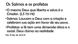 Os Salmos e os profetas
•O mesmo Deus que liberta e salva é o
Criador. (LS 73-74)
•Salmos: Louvam a Deus com a criação e
celebram sua ação em favor de seu povo.
•Profetas: a fé tem uma dimensão ética e o
social. Deus clama na realidade
Ver: Sl 136, Jer 32,17.21
 
