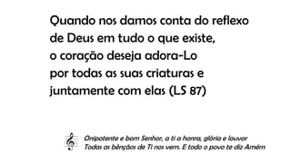 Quando nos damos conta do reflexo
de Deus em tudo o que existe,
o coração deseja adora-Lo
por todas as suas criaturas e
juntamente com elas (LS 87)
Onipotente e bom Senhor, a ti a honra, glória e louvor
Todas as bênçãos de Ti nos vem. E todo o povo te diz Amém
 
