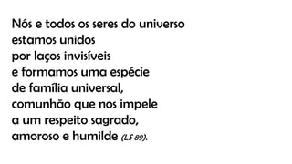 Nós e todos os seres do universo
estamos unidos
por laços invisíveis
e formamos uma espécie
de família universal,
comunhão que nos impele
a um respeito sagrado,
amoroso e humilde (LS 89).
 