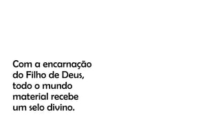 Com a encarnação
do Filho de Deus,
todo o mundo
material recebe
um selo divino.
 
