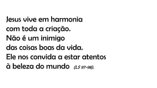 Jesus vive em harmonia
com toda a criação.
Não é um inimigo
das coisas boas da vida.
Ele nos convida a estar atentos
à beleza do mundo (LS 97-98).
 