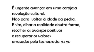 É urgente avançar em uma corajosa
revolução cultural.
Não para voltar à idade da pedra.
E sim, olhar a realidade doutra forma,
recolher os avanços positivos
e recuperar os valores
arrasados pela tecnocracia (LS 114)
 