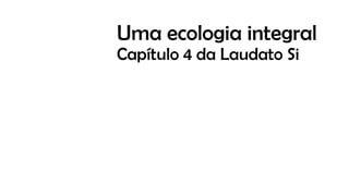 Uma ecologia integral
Capítulo 4 da Laudato Si
 