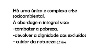 Há uma única e complexa crise
socioambiental.
A abordagem integral visa:
-combater a pobreza,
-devolver a dignidade aos excluídos
- cuidar da natureza (LS 139)
 