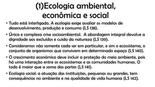(1)Ecologia ambiental,
econômica e social
• Tudo está interligado. A ecologia exige avaliar os modelos de
desenvolvimento, produção e consumo (LS 138).
• Única e complexa crise socioambiental. A abordagem integral devolve a
dignidade aos excluídos e cuida da natureza (LS 139).
• Consideramos não somente cada ser em particular, e sim o ecossistema, o
conjunto de organismos que convivem em determinado espaço (LS 140).
• O crescimento econômico deve incluir a proteção do meio ambiente, pois
há uma interação entre os ecossistemas e as comunidades humanas. O
todo é maior que a soma das partes (LS 141).
• Ecologia social: a atuação das instituições, pequenas ou grandes, tem
consequências no ambiente e na qualidade de vida humana (LS 142).
 