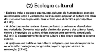 (2) Ecologia cultural
- Ecologia inclui o cuidado das riquezas culturais da humanidade, atenção
às realidades locais e valorização da linguagem popular. A cultura vai além
dos monumentos do passado. Tem sentido vivo, dinâmico e participativo
(LS 143).
- A visão consumista tende a nivelar por baixo as culturas e desvalorizar
sua variedade. Devemos lutar pelos direitos dos povos e das culturas locais,
contra a imposição da cultura única, gerada pela economia globalizada
(LS 144). O desaparecimento de uma cultura é tão grave quanto a de uma
espécie.
- A Igreja assume a defesa das culturas indígenas, que em várias partes do
mundo estão ameaçadas por grandes projetos agropecuários e de
mineração (LS 146).
 
