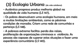 (3) Ecologia Urbana (da vida cotidiana)
- Autêntico progresso produz melhoria global na
qualidade de vida humana (LS 147).
- Os pobres desenvolvem uma ecologia humana, em meio
a muitas limitações ambientais, como as péssimas
condições de moradia. Criam uma rede de comunhão e
pertença (LS 148).
- A pobreza extrema facilita: perda das raízes,
proliferação de organizações criminosas e violência. As
pessoas são capazes de superar estas situações e fazer uma
experiência comunitária (LS 149).
 