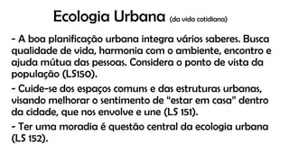 Ecologia Urbana (da vida cotidiana)
- A boa planificação urbana integra vários saberes. Busca
qualidade de vida, harmonia com o ambiente, encontro e
ajuda mútua das pessoas. Considera o ponto de vista da
população (LS150).
- Cuide-se dos espaços comuns e das estruturas urbanas,
visando melhorar o sentimento de “estar em casa” dentro
da cidade, que nos envolve e une (LS 151).
- Ter uma moradia é questão central da ecologia urbana
(LS 152).
 