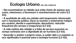 Ecologia Urbana (da vida cotidiana)
- São encantadoras as cidades que estão cheias de espaços que
unem, relacionam, e favorecem o reconhecimento do outro (LS
152).
- A qualidade de vida nas cidades está largamente relacionada
com o transporte público. Deve-se reverter o tratamento indigno
aos usuários, devido a superlotação, desconforto, reduzida
frequência dos serviços e insegurança (LS 153).
- A vida caótica das cidades e a falta de serviços essenciais no
campo contrasta com a dignidade do ser humano (LS 154).
* Aprender a aceitar o próprio corpo, a cuidar dele e a respeitar os
seus significados é essencial para a ecologia humana (LS 155).
 