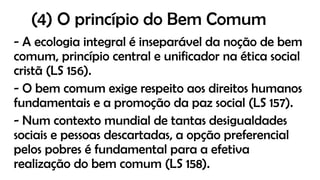 (4) O princípio do Bem Comum
- A ecologia integral é inseparável da noção de bem
comum, princípio central e unificador na ética social
cristã (LS 156).
- O bem comum exige respeito aos direitos humanos
fundamentais e a promoção da paz social (LS 157).
- Num contexto mundial de tantas desigualdades
sociais e pessoas descartadas, a opção preferencial
pelos pobres é fundamental para a efetiva
realização do bem comum (LS 158).
 