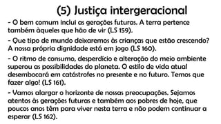 (5) Justiça intergeracional
- O bem comum inclui as gerações futuras. A terra pertence
também àqueles que hão de vir (LS 159).
- Que tipo de mundo deixaremos às crianças que estão crescendo?
A nossa própria dignidade está em jogo (LS 160).
- O ritmo de consumo, desperdício e alteração do meio ambiente
superou as possibilidades do planeta. O estilo de vida atual
desembocará em catástrofes no presente e no futuro. Temos que
fazer algo! (LS 161).
- Vamos alargar o horizonte de nossas preocupações. Sejamos
atentos às gerações futuras e também aos pobres de hoje, que
poucos anos têm para viver nesta terra e não podem continuar a
esperar (LS 162).
 