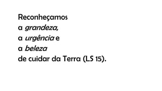 Reconheçamos
a grandeza,
a urgência e
a beleza
de cuidar da Terra (LS 15).
 