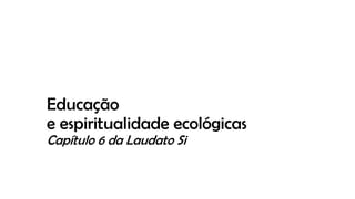 Educação
e espiritualidade ecológicas
Capítulo 6 da Laudato Si
 