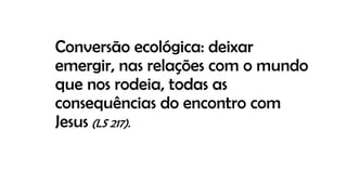 Conversão ecológica: deixar
emergir, nas relações com o mundo
que nos rodeia, todas as
consequências do encontro com
Jesus (LS 217).
 