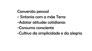 Conversão pessoal
- Sintonia com a mãe Terra
-Adotar atitudes cotidianas
-Consumo consciente
-Cultivo da simplicidade e da alegria
 
