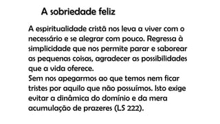 A sobriedade feliz
A espiritualidade cristã nos leva a viver com o
necessário e se alegrar com pouco. Regressa à
simplicidade que nos permite parar e saborear
as pequenas coisas, agradecer as possibilidades
que a vida oferece.
Sem nos apegarmos ao que temos nem ficar
tristes por aquilo que não possuímos. Isto exige
evitar a dinâmica do domínio e da mera
acumulação de prazeres (LS 222).
 