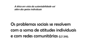 Os problemas sociais se resolvem
com a soma de atitudes individuais
e com redes comunitárias (LS 219).
A ética em vista da sustentabilidade vai
além dos gestos individuais
 
