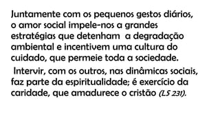 Juntamente com os pequenos gestos diários,
o amor social impele-nos a grandes
estratégias que detenham a degradação
ambiental e incentivem uma cultura do
cuidado, que permeie toda a sociedade.
Intervir, com os outros, nas dinâmicas sociais,
faz parte da espiritualidade; é exercício da
caridade, que amadurece o cristão (LS 231).
 