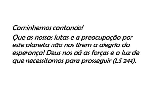 Caminhemos cantando!
Que as nossas lutas e a preocupação por
este planeta não nos tirem a alegria da
esperança! Deus nos dá as forças e a luz de
que necessitamos para prosseguir (LS 244).
 