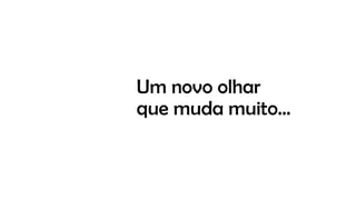Um novo olhar
que muda muito…
 
