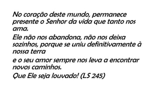 No coração deste mundo, permanece
presente o Senhor da vida que tanto nos
ama.
Ele não nos abandona, não nos deixa
sozinhos, porque se uniu definitivamente à
nossa terra
e o seu amor sempre nos leva a encontrar
novos caminhos.
Que Ele seja louvado! (LS 245)
 