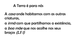 A Terra é para nós
A casa onde habitamos com as outras
criaturas,
a irmã com que partilhamos a existência,
a boa mãe que nos acolhe nos seus
braços (LS 1)
 