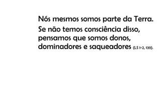 Nós mesmos somos parte da Terra.
Se não temos consciência disso,
pensamos que somos donos,
dominadores e saqueadores (LS 1-2, 139).
 