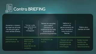 Contra BRIEFING
Indicadores de
performance - Bi
Usabilidade:
Mais que um
site, uma
experiência de
consumo
Arquitetura de
marca
- Pensar em uma
plataforma de
inteligência de
informação.
Redes Sociais:
Gestão dos
conteúdos de
relacionamento
Aumentar o número
de reservas através
do site para gerar
mais vendas diretas.
Pensar em soluções
para melhor
comunicar as
multimarcas da rede,
já prevendo os
próximos lançamentos.
Melhorar o
sistema de
gerenciamento do
site, tornando-o
mais intuitivo e
flexível.
Público-alvo:
clientes do hotel
Tornar o site
mais interativo e
de fácil
navegação
 
