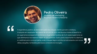 A experiência positiva se demonstra pela boa relação cliente-parceiro cotidiana,
traduzida em resultados: em menos de um ano do novo site Bourbon Hotéis & Resorts no
ar, superamos as expectativas iniciais e já geramos receitas de 3 a 5 vezes superiores ao
que obtínhamos nos mesmos meses do ano passado. Outro ponto importante é a abertura
e o estímulo para novos projetos, onde a equipe Ilegra contribui proativamente com novas
idéias, soluções, norteados pela busca constante da inovação.
Pedro Oliveira
Analista de Marketing
Bourbon Hotéis & Resorts
 