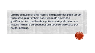 Lembre-se que criar uma história em quadrinhos pode ser um
trabalhoso, mas também pode ser muito divertido e
gratificante. Com dedicação e prática, você pode criar uma
história incrível e emocionante que pode ser apreciada por
muitas pessoas.
 