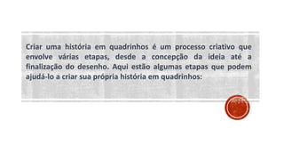 Criar uma história em quadrinhos é um processo criativo que
envolve várias etapas, desde a concepção da ideia até a
finalização do desenho. Aqui estão algumas etapas que podem
ajudá-lo a criar sua própria história em quadrinhos:
 