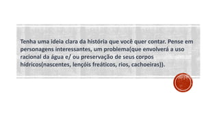 Tenha uma ideia clara da história que você quer contar. Pense em
personagens interessantes, um problema(que envolverá a uso
racional da água e/ ou preservação de seus corpos
hídricos(nascentes, lençóis freáticos, rios, cachoeiras)).
 