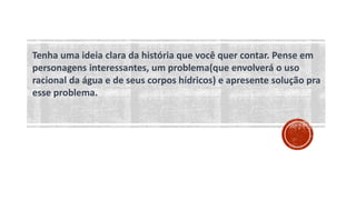 Tenha uma ideia clara da história que você quer contar. Pense em
personagens interessantes, um problema(que envolverá o uso
racional da água e de seus corpos hídricos) e apresente solução pra
esse problema.
 