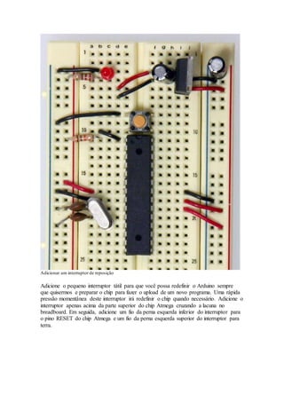 Adicionar um interruptor de reposição
Adicione o pequeno interruptor tátil para que você possa redefinir o Arduino sempre
que quisermos e preparar o chip para fazer o upload de um novo programa. Uma rápida
pressão momentânea deste interruptor irá redefinir o chip quando necessário. Adicione o
interruptor apenas acima da parte superior do chip Atmega cruzando a lacuna no
breadboard. Em seguida, adicione um fio da perna esquerda inferior do interruptor para
o pino RESET do chip Atmega e um fio da perna esquerda superior do interruptor para
terra.
 