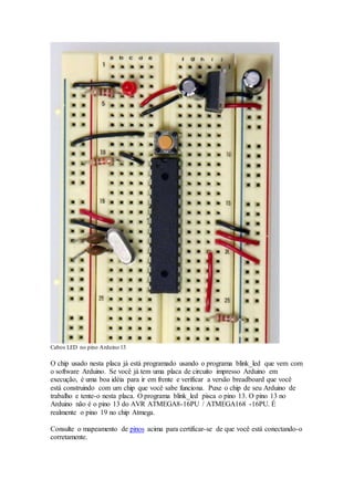 Cabos LED no pino Arduino 13
O chip usado nesta placa já está programado usando o programa blink_led que vem com
o software Arduino. Se você já tem uma placa de circuito impresso Arduino em
execução, é uma boa idéia para ir em frente e verificar a versão breadboard que você
está construindo com um chip que você sabe funciona. Puxe o chip de seu Arduino de
trabalho e tente-o nesta placa. O programa blink_led pisca o pino 13. O pino 13 no
Arduino não é o pino 13 do AVR ATMEGA8-16PU / ATMEGA168 -16PU. É
realmente o pino 19 no chip Atmega.
Consulte o mapeamento de pinos acima para certificar-se de que você está conectando-o
corretamente.
 