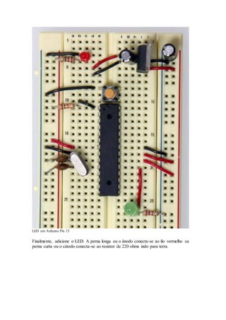 LED em Arduino Pin 13
Finalmente, adicione o LED. A perna longa ou o ânodo conecta-se ao fio vermelho ea
perna curta ou o cátodo conecta-se ao resistor de 220 ohms indo para terra.
 