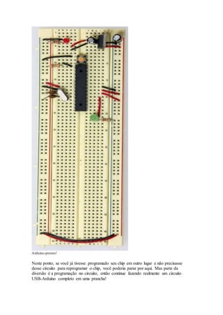 Arduino-pronto!
Neste ponto, se você já tivesse programado seu chip em outro lugar e não precisasse
desse circuito para reprogramar o chip, você poderia parar por aqui. Mas parte da
diversão é a programação no circuito, então continue fazendo realmente um circuito
USB-Arduino completo em uma prancha!
 