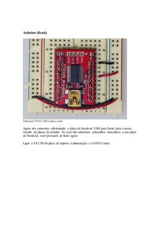 Arduino-Ready
Adicionar FT232 USB à placa serial
Agora nós estaremos adicionando a placa de breakout USB para Serial para o nosso
circuito de placas de arduino. Se você não adicionou cabeçalhos masculinos a sua placa
do breakout, você precisará de fazer agora.
Ligue o VCCIO da placa de ruptura à alimentação e o GND à terra.
 