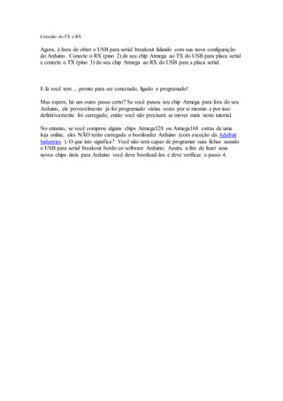 Conexão do TX e RX
Agora, é hora de obter o USB para serial breakout falando com sua nova configuração
do Arduino. Conecte o RX (pino 2) de seu chip Atmega ao TX do USB para placa serial
e conecte o TX (pino 3) do seu chip Atmega ao RX do USB para a placa serial.
E lá você tem ... pronto para ser conectado, ligado e programado!
Mas espere, há um outro passo certo? Se você puxou seu chip Atmega para fora do seu
Arduino, ele provavelmente já foi programado várias vezes por si mesmo e por isso
definitivamente foi carregado, então você não precisará se mover mais neste tutorial.
No entanto, se você comprou alguns chips Atmega328 ou Atmega168 extras de uma
loja online, eles NÃO terão carregado o bootloader Arduino (com exceção da Adafruit
Industries ). O que isto significa? Você não será capaz de programar suas fichas usando
o USB para serial breakout bordo eo software Arduino. Assim, a fim de fazer seus
novos chips úteis para Arduino você deve bootload-los e deve verificar o passo 4.
 