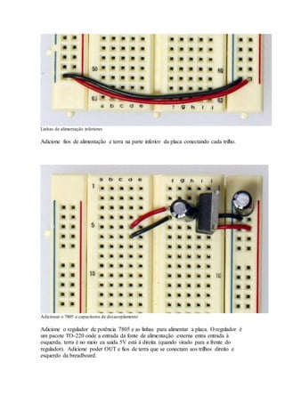 Linhas de alimentação inferiores
Adicione fios de alimentação e terra na parte inferior da placa conectando cada trilho.
Adicionar o 7805 e capacitores de desacoplamento
Adicione o regulador de potência 7805 e as linhas para alimentar a placa. O regulador é
um pacote TO-220 onde a entrada da fonte de alimentação externa entra entrada à
esquerda, terra é no meio ea saída 5V está à direita (quando virado para a frente do
regulador). Adicione poder OUT e fios de terra que se conectam aos trilhos direito e
esquerdo da breadboard.
 