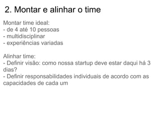 2. Montar e alinhar o time
Montar time ideal:
- de 4 até 10 pessoas
- multidisciplinar
- experiências variadas

Alinhar time:
- Definir visão: como nossa startup deve estar daqui há 3
dias?
- Definir responsabilidades individuais de acordo com as
capacidades de cada um
 