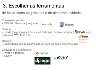 3. Escolher as ferramentas
de baixo-custo ou gratuitas e de alta produtividade

Controle de versão
- SVN, Git, Mercurial (de graça!)

Servidor:
- Linode (de graça por 7 dias, é só pedir para cancelar depois ;)
- Amazon AWS Free Tier

Domínio:
- NameCheap.com (7 dólares por um domínio como timebreak.me)

Linguagens e Framework:
- Python + Django!
- JQuery
 