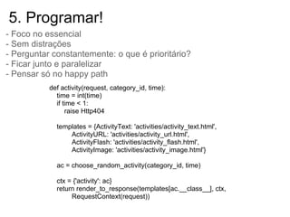 5. Programar!
- Foco no essencial
- Sem distrações
- Perguntar constantemente: o que é prioritário?
- Ficar junto e paralelizar
- Pensar só no happy path
           def activity(request, category_id, time):
             time = int(time)
             if time < 1:
                 raise Http404

             templates = {ActivityText: 'activities/activity_text.html',
                 ActivityURL: 'activities/activity_url.html',
                 ActivityFlash: 'activities/activity_flash.html',
                 ActivityImage: 'activities/activity_image.html'}

             ac = choose_random_activity(category_id, time)

             ctx = {'activity': ac}
             return render_to_response(templates[ac.__class__], ctx,
                  RequestContext(request))
 