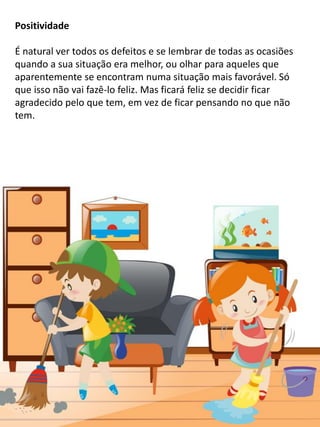 Positividade
É natural ver todos os defeitos e se lembrar de todas as ocasiões
quando a sua situação era melhor, ou olhar para aqueles que
aparentemente se encontram numa situação mais favorável. Só
que isso não vai fazê-lo feliz. Mas ficará feliz se decidir ficar
agradecido pelo que tem, em vez de ficar pensando no que não
tem.
 