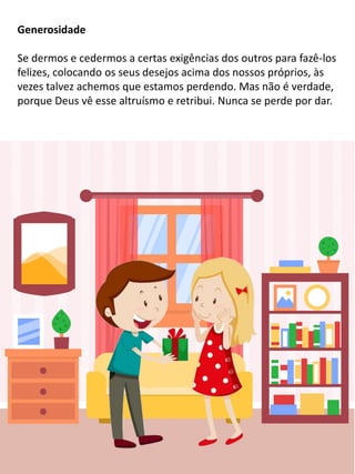 Generosidade
Se dermos e cedermos a certas exigências dos outros para fazê-los
felizes, colocando os seus desejos acima dos nossos próprios, às
vezes talvez achemos que estamos perdendo. Mas não é verdade,
porque Deus vê esse altruísmo e retribui. Nunca se perde por dar.
 