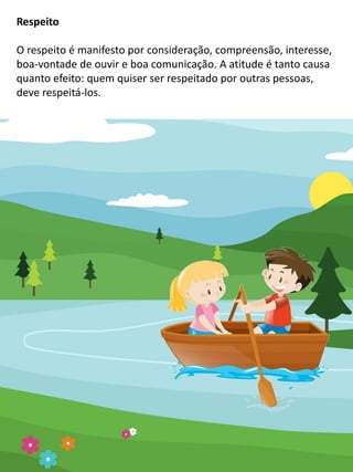 Respeito
O respeito é manifesto por consideração, compreensão, interesse,
boa-vontade de ouvir e boa comunicação. A atitude é tanto causa
quanto efeito: quem quiser ser respeitado por outras pessoas,
deve respeitá-los.
 