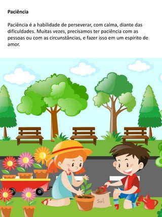 Paciência
Paciência é a habilidade de perseverar, com calma, diante das
dificuldades. Muitas vezes, precisamos ter paciência com as
pessoas ou com as circunstâncias, e fazer isso em um espírito de
amor.
 