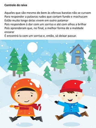 Controle de raiva
Aqueles que são mesmo do bem às ofensas baratas não se curvam
Para responder a palavras rudes que cortam fundo e machucam
Estão muito longe delas vivem em outro patamar
Pois respondem à dor com um sorriso e até com olhos a brilhar
Pois aprenderam que, no final, a melhor forma de a maldade
encarar
É encontrá-la com um sorriso e, então, só deixar passar.
 