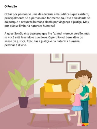 O Perdão
Optar por perdoar é uma das decisões mais difíceis que existem,
principalmente se o perdão não for merecido. Essa dificuldade se
dá porque a natureza humana clama por vingança e justiça. Mas
por que se limitar à natureza humana?
A questão não é se a pessoa que lhe fez mal merece perdão, mas
se você está fazendo o que deve. O perdão vai bem além do
senso de justiça. Executar a justiça é da natureza humana;
perdoar é divino.
 